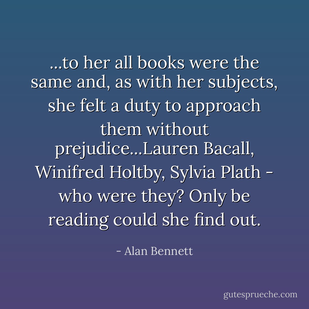 ...to her all books were the same and, as with her subjects, she felt a duty to approach them without prejudice...Lauren Bacall, Winifred Holtby, Sylvia Plath - who were they? Only be reading could she find out. - Alan Bennett