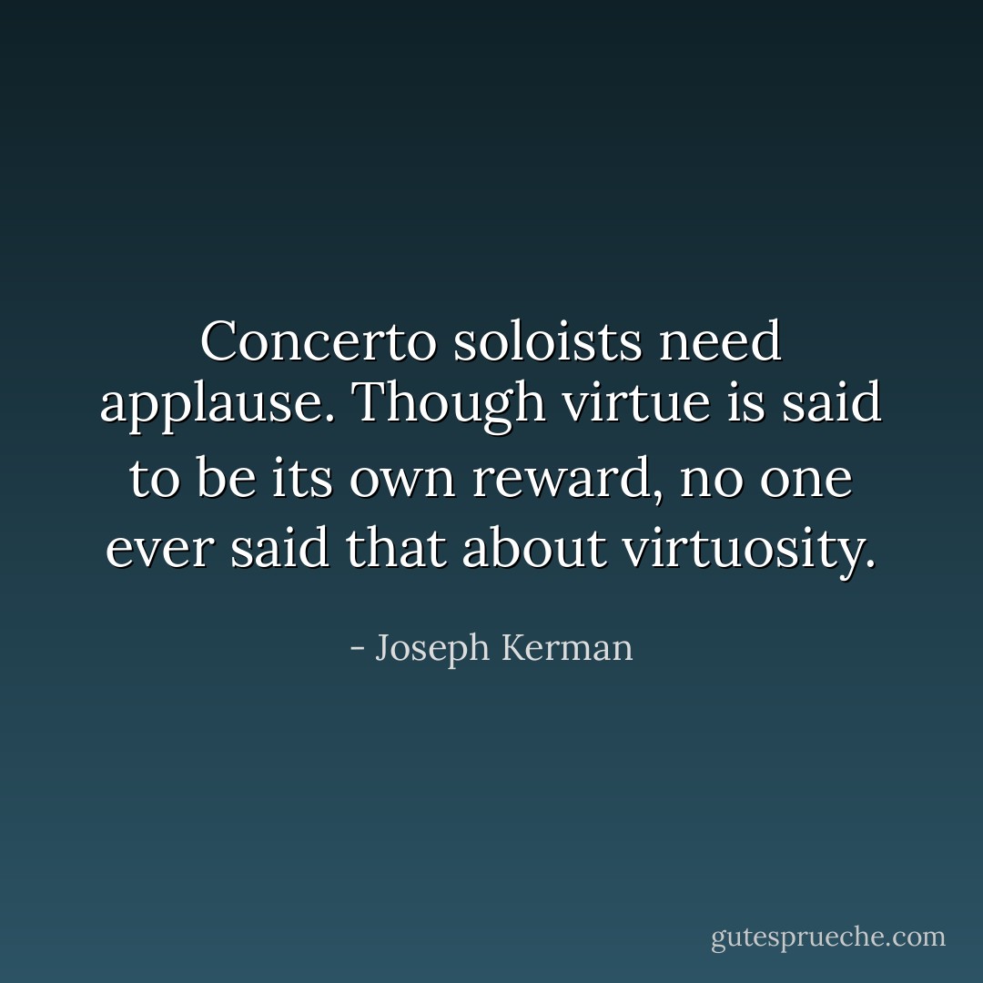 Concerto soloists need applause. Though virtue is said to be its own reward, no one ever said that about virtuosity. - Joseph Kerman