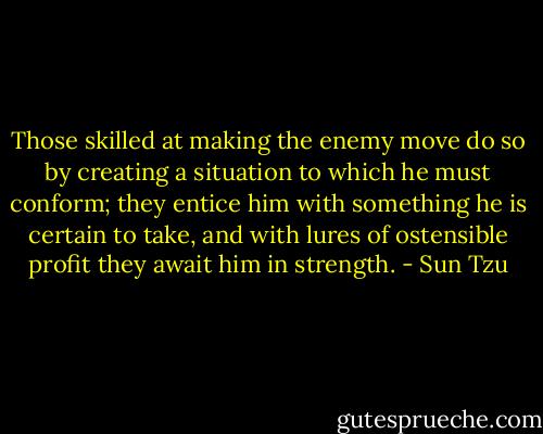 Those skilled at making the enemy move do so by creating a situation to which he must conform; they entice him with something he is certain to take, and with lures of ostensible profit they await him in strength. - Sun Tzu