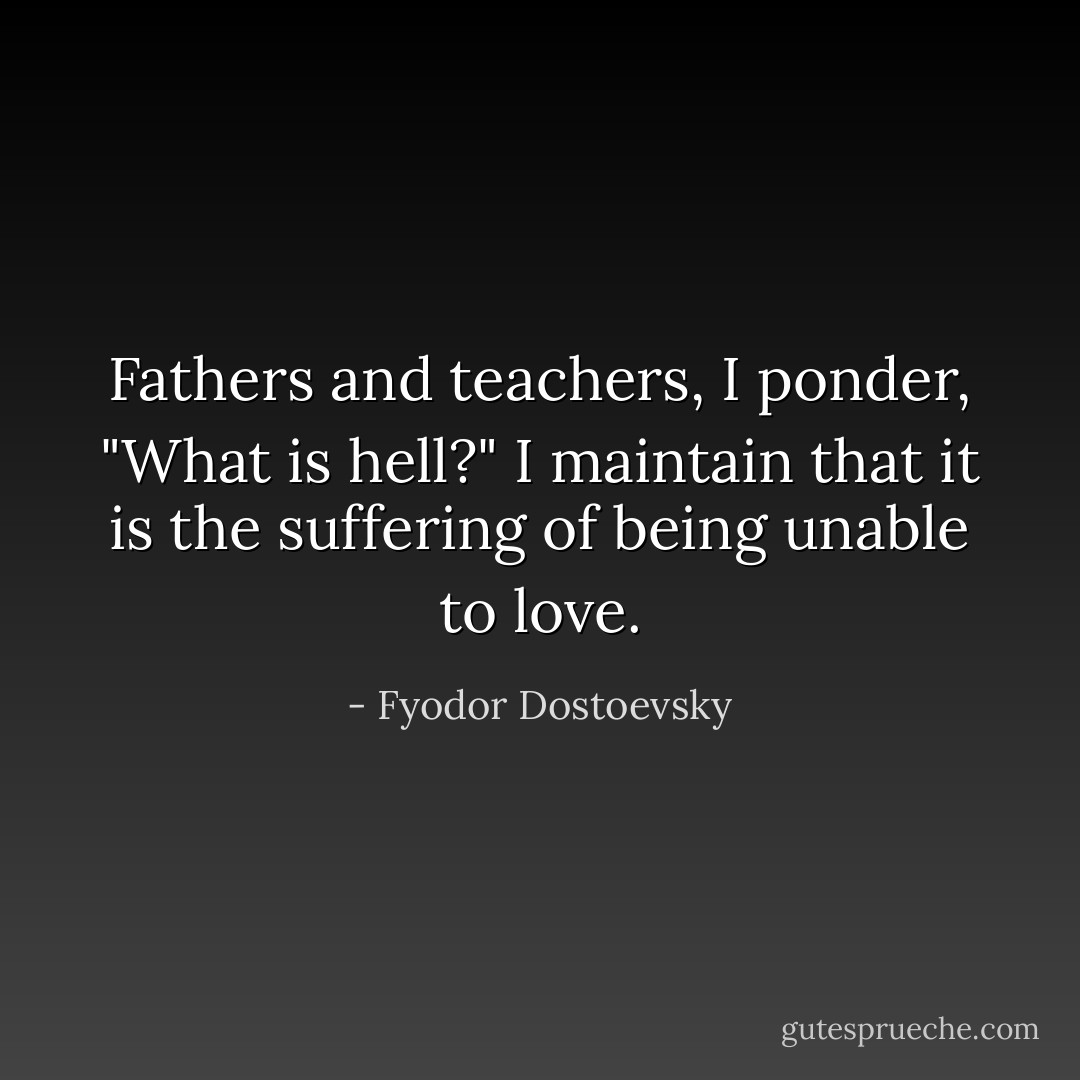 Fathers and teachers, I ponder, "What is hell?" I maintain that it is the suffering of being unable to love. - Fyodor Dostoevsky