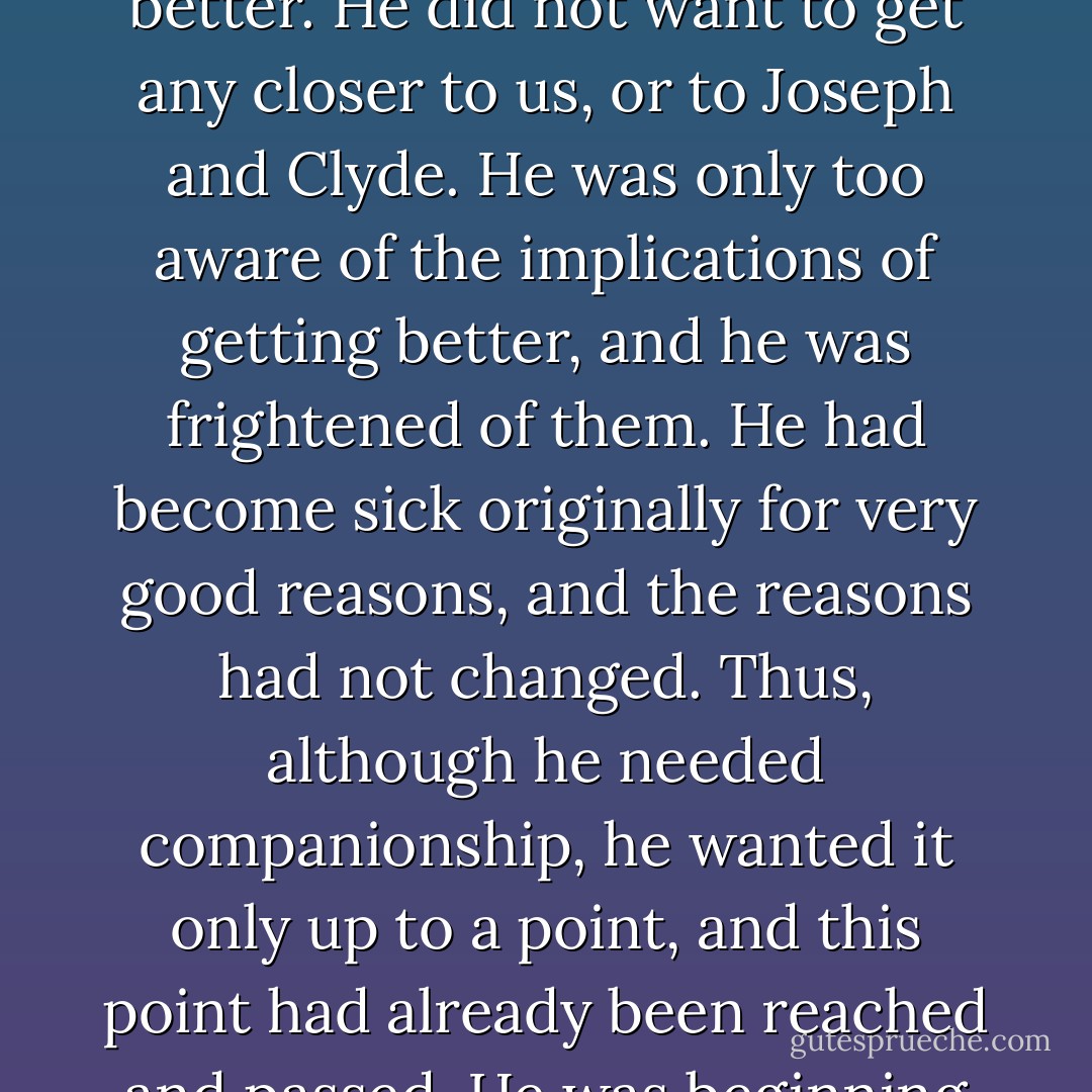 Leon was less withdrawn, more friendly, and he was, much of the time, in contact with reality. He was, in other words, getting better. It is our guess that Leon did not want to get better. He did not want to get any closer to us, or to Joseph and Clyde. He was only too aware of the implications of getting better, and he was frightened of them. He had become sick originally for very good reasons, and the reasons had not changed. Thus, although he needed companionship, he wanted it only up to a point, and this point had already been reached and passed. He was beginning to care too much for Joseph and Clyde (and perhaps for us too) and he needed to return to his earlier state of isolation from his fellow man. - Milton Rokeach