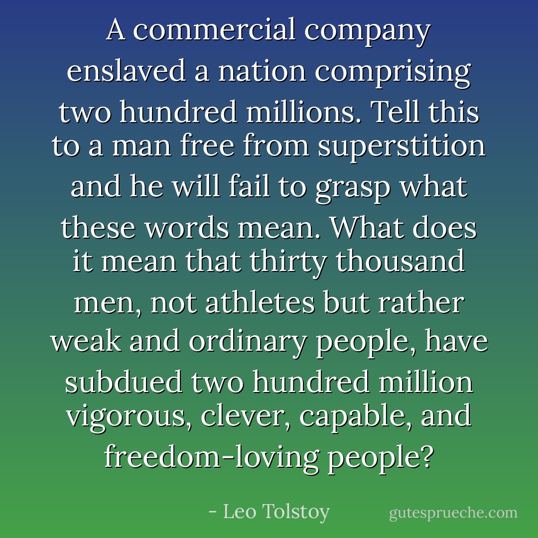 A commercial company enslaved a nation comprising two hundred millions. Tell this to a man free from superstition and he will fail to grasp what these words mean. What does it mean that thirty thousand men, not athletes but rather weak and ordinary people, have subdued two hundred million vigorous, clever, capable, and freedom-loving people? - Leo Tolstoy