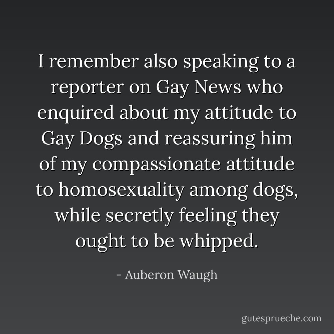 I remember also speaking to a reporter on Gay News who enquired about my attitude to Gay Dogs and reassuring him of my compassionate attitude to homosexuality among dogs, while secretly feeling they ought to be whipped. - Auberon Waugh