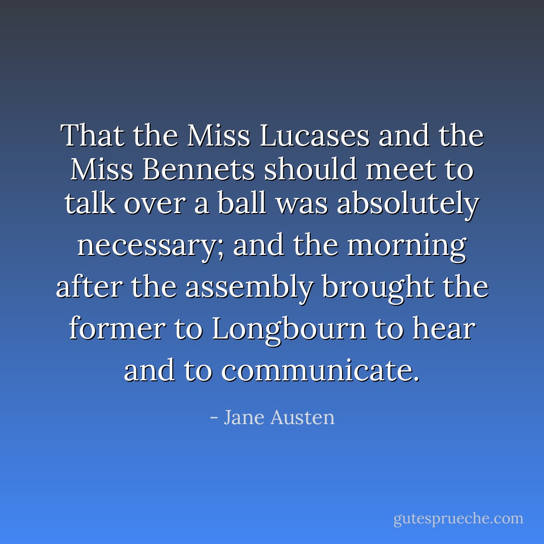 That the Miss Lucases and the Miss Bennets should meet to talk over a ball was absolutely necessary; and the morning after the assembly brought the former to Longbourn to hear and to communicate. - Jane Austen