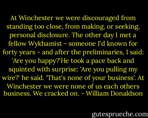 At Winchester we were discouraged from standing too close, from making, or seeking, personal disclosure. The other day I met a fellow Wykhamist - someone I'd known for forty years - and after the preliminaries, I said: 'Are you happy?'He took a pace back and squinted with surprise: 'Are you pulling my wire?' he said. 'That's none of your business'.<br />At Winchester we were none of us each others business. We cracked on. - William Donaldson