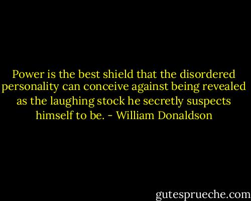 Power is the best shield that the disordered personality can conceive against being revealed as the laughing stock he secretly suspects himself to be. - William Donaldson