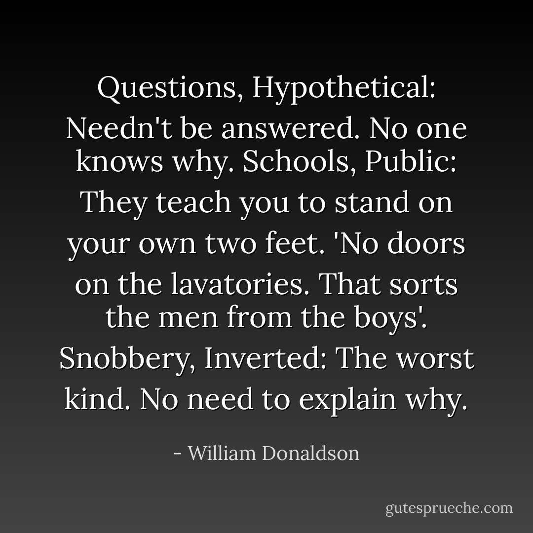 Questions, Hypothetical: Needn't be answered. No one knows why.<br />Schools, Public: They teach you to stand on your own two feet. 'No doors on the lavatories. That sorts the men from the boys'.<br />Snobbery, Inverted: The worst kind. No need to explain why. - William Donaldson