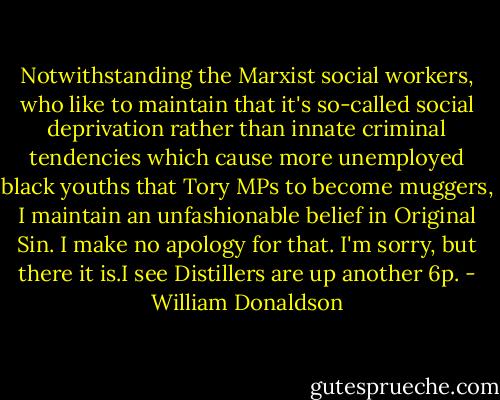 Notwithstanding the Marxist social workers, who like to maintain that it's so-called social deprivation rather than innate criminal tendencies which cause more unemployed black youths that Tory MPs to become muggers, I maintain an unfashionable belief in Original Sin. I make no apology for that. I'm sorry, but there it is.I see Distillers are up another 6p. - William Donaldson