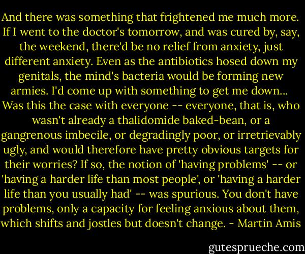 And there was something that frightened me much more. If I went to the doctor's tomorrow, and was cured by, say, the weekend, there'd be no relief from anxiety, just different anxiety. Even as the antibiotics hosed down my genitals, the mind's bacteria would be forming new armies. I'd come up with something to get me down...<br /><br />Was this the case with everyone -- everyone, that is, who wasn't already a thalidomide baked-bean, or a gangrenous imbecile, or degradingly poor, or irretrievably ugly, and would therefore have pretty obvious targets for their worries? If so, the notion of 'having problems' -- or 'having a harder life than most people', or 'having a harder life than you usually had' -- was spurious. You don't have problems, only a capacity for feeling anxious about them, which shifts and jostles but doesn't change. - Martin Amis