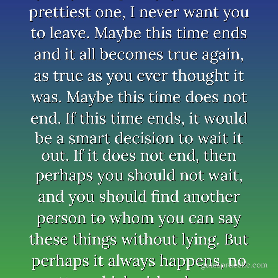 Maybe this is how it always is. Maybe someone always wants more. Maybe everyone has a time when they realise that they've been accidentally lying when they say I love you, I miss you, you're pretty, you're the prettiest one, I never want you to leave. Maybe this time ends and it all becomes true again, as true as you ever thought it was. Maybe this time does not end. If this time ends, it would be a smart decision to wait it out. If it does not end, then perhaps you should not wait, and you should find another person to whom you can say these things without lying. But perhaps it always happens, no matter which girl or boy you are trying to love, in which case you might as well stay where you are because you would repeat the same process with anyone else. - Haley Tanner