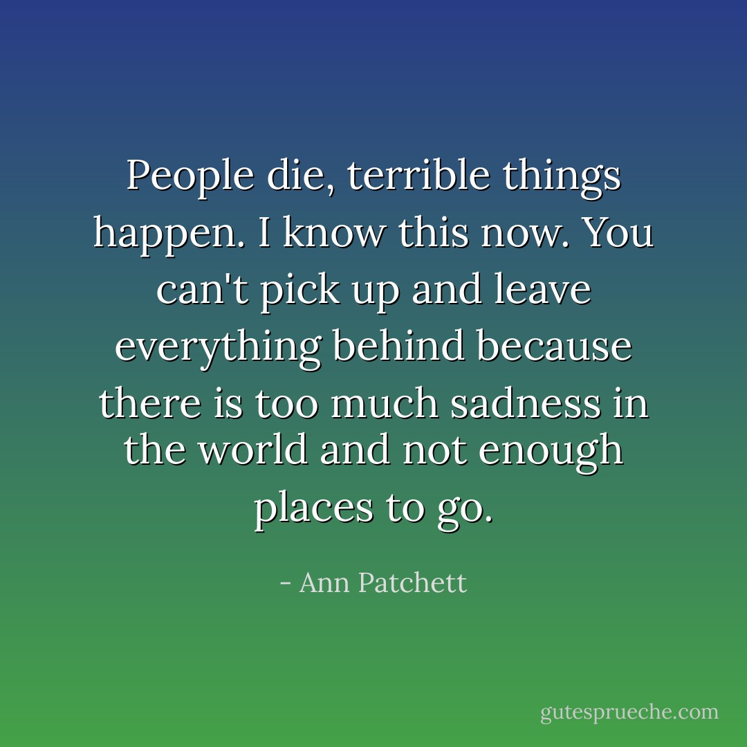 People die, terrible things happen. I know this now. You can't pick up and leave everything behind because there is too much sadness in the world and not enough places to go. - Ann Patchett