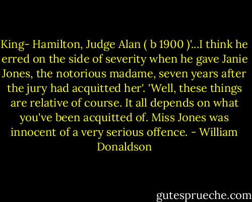 King- Hamilton, Judge Alan ( b 1900 )'...I think he erred on the side of severity when he gave Janie Jones, the notorious madame, seven years after the jury had acquitted her'. 'Well, these things are relative of course. It all depends on what you've been acquitted of. Miss Jones was innocent of a very serious offence. - William Donaldson