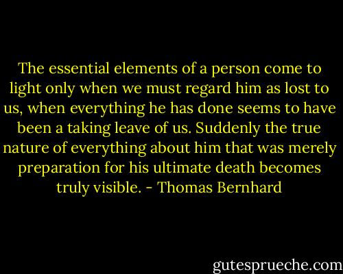 The essential elements of a person come to light only when we must regard him as lost to us, when everything he has done seems to have been a taking leave of us. Suddenly the true nature of everything about him that was merely preparation for his ultimate death becomes truly visible. - Thomas Bernhard