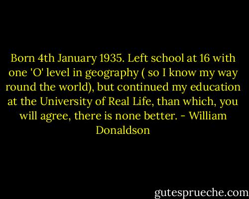 Born 4th January 1935. Left school at 16 with one 'O' level in geography ( so I know my way round the world), but continued my education at the University of Real Life, than which, you will agree, there is none better. - William Donaldson