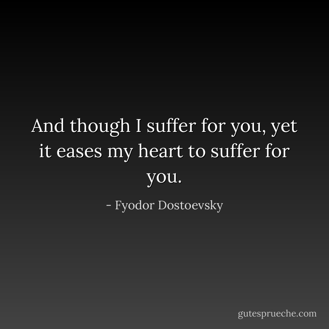 And though I suffer for you, yet it eases my heart to suffer for you. - Fyodor Dostoevsky