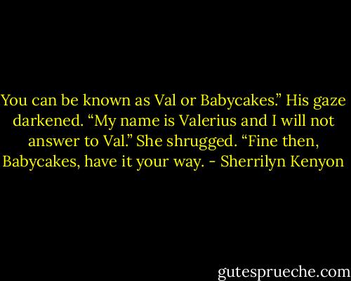 You can be known as Val or Babycakes.”<br />His gaze darkened. “My name is Valerius and I will not answer to Val.”<br />She shrugged. “Fine then, Babycakes, have it your way. - Sherrilyn Kenyon