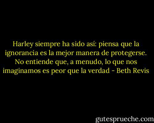 Harley siempre ha sido así: piensa que la ignorancia es la mejor manera de protegerse. No entiende que, a menudo, lo que nos imaginamos es peor que la verdad - Beth Revis