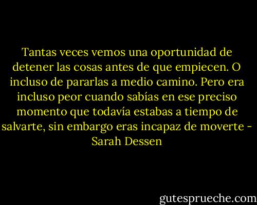 Tantas veces vemos una oportunidad de detener las cosas antes de que empiecen. O incluso de pararlas a medio camino. Pero era incluso peor cuando sabías en ese preciso momento que todavía estabas a tiempo de salvarte, sin embargo eras incapaz de moverte - Sarah Dessen