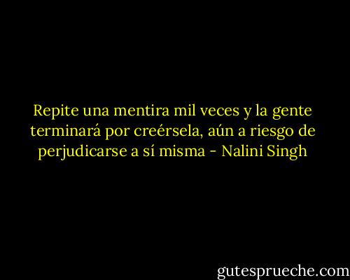 Repite una mentira mil veces y la gente terminará por creérsela, aún a riesgo de perjudicarse a sí misma - Nalini Singh