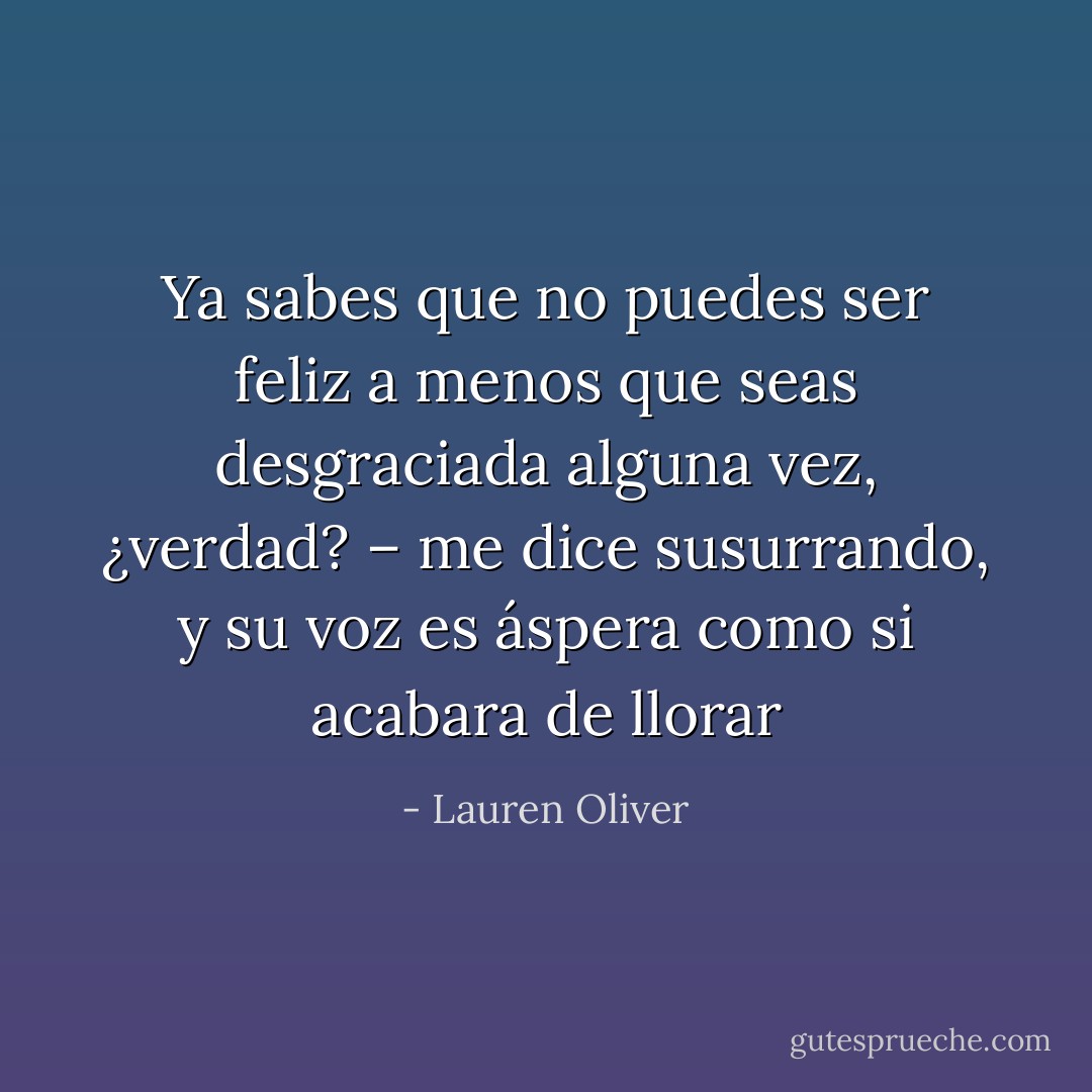 Ya sabes que no puedes ser feliz a menos que seas desgraciada alguna vez, ¿verdad? – me dice susurrando, y su voz es áspera como si acabara de llorar - Lauren Oliver