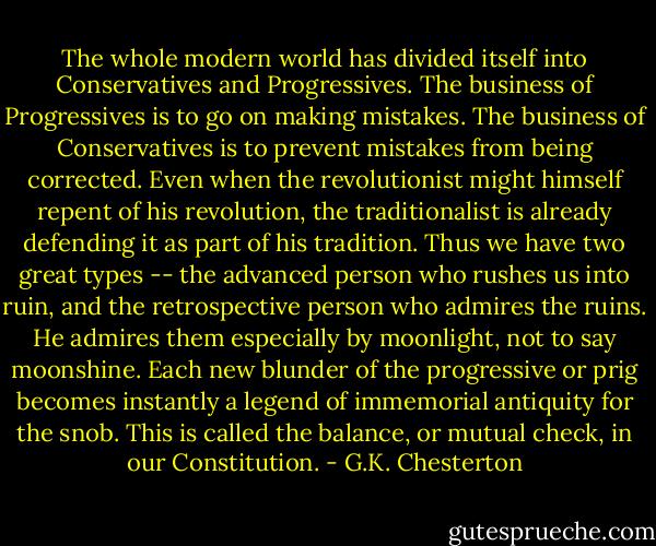 The whole modern world has divided itself into Conservatives and Progressives. The business of Progressives is to go on making mistakes. The business of Conservatives is to prevent mistakes from being corrected. Even when the revolutionist might himself repent of his revolution, the traditionalist is already defending it as part of his tradition. Thus we have two great types -- the advanced person who rushes us into ruin, and the retrospective person who admires the ruins. He admires them especially by moonlight, not to say moonshine. Each new blunder of the progressive or prig becomes instantly a legend of immemorial antiquity for the snob. This is called the balance, or mutual check, in our Constitution. - G.K. Chesterton