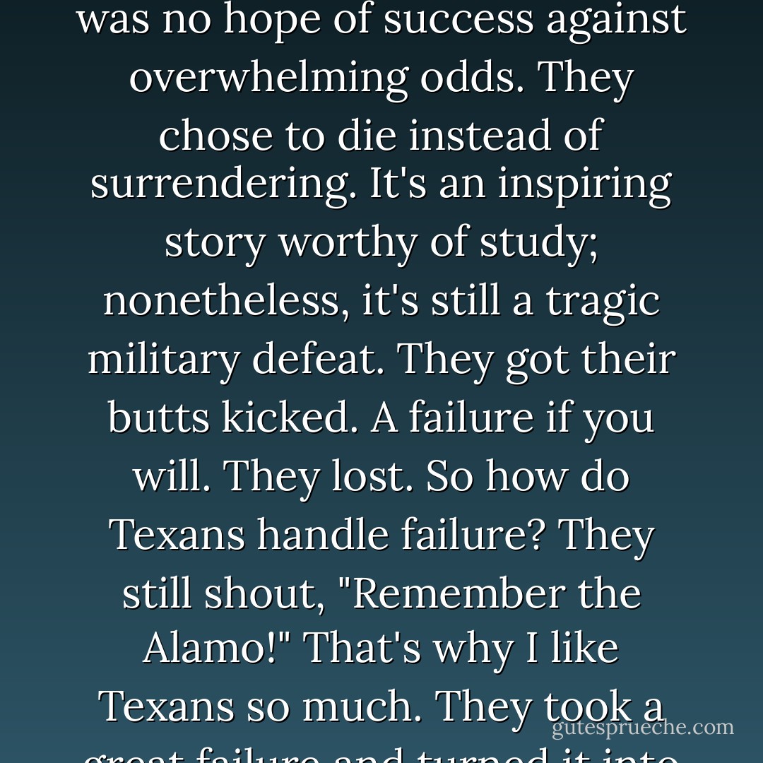I like Texas and Texans. In Texas, everything is bigger. When Texans win, they win big. And when they lose, it's spectacular.<br />If you really want to learn the attitude of how to handle risk, losing and failure, go to San Antonio and visit the Alamo. The Alamo is a great story of brave people who chose to fight, knowing there was no hope of success against overwhelming odds. They chose to die instead of surrendering. It's an inspiring story worthy of study; nonetheless, it's still a tragic military defeat. They got their butts kicked. A failure if you will. They lost. So how do Texans handle failure? They still shout, "Remember the Alamo!"<br />That's why I like Texans so much. They took a great failure and turned it into a tourist destination that makes them millions.<br />Texans don't bury their failures. They get inspired by them. They take their failures and turn them into rallying cries. Failure inspires Texans to become winners. But that formula is not just the formula for Texans. It is formula for all winners. - Robert T. Kiyosaki