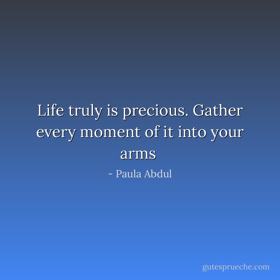 Life truly is precious. Gather every moment of it into your arms  - Paula Abdul
