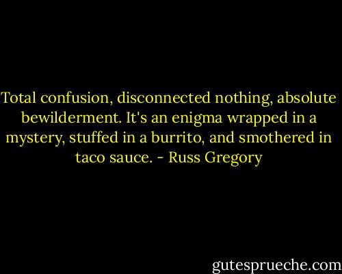 Total confusion, disconnected nothing, absolute bewilderment. It's an enigma wrapped in a mystery, stuffed in a burrito, and smothered in taco sauce. - Russ Gregory