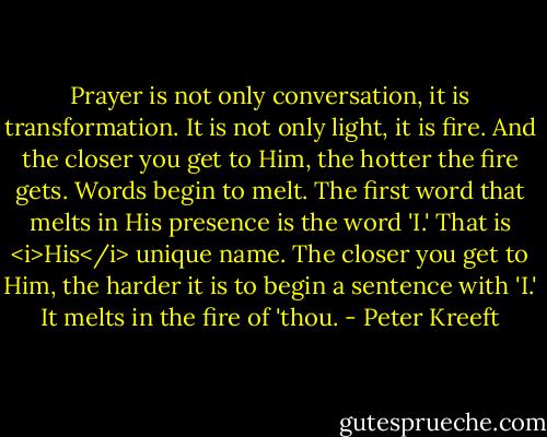 Prayer is not only conversation, it is transformation. It is not only light, it is fire. And the closer you get to Him, the hotter the fire gets. Words begin to melt. The first word that melts in His presence is the word 'I.' That is <i>His</i> unique name. The closer you get to Him, the harder it is to begin a sentence with 'I.' It melts in the fire of 'thou. - Peter Kreeft