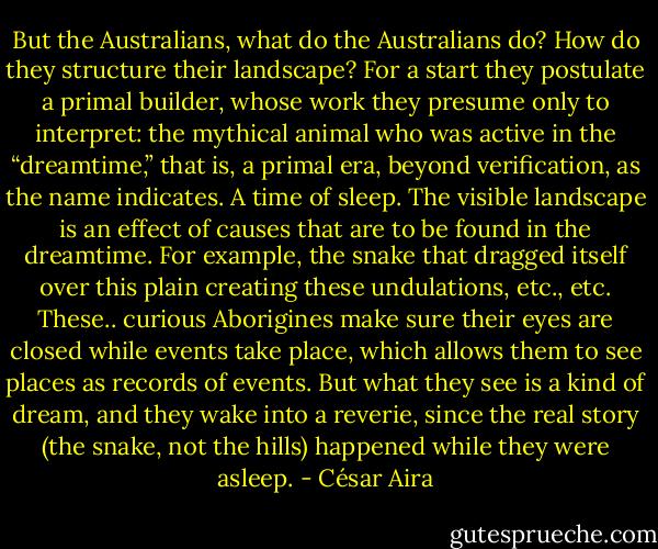 But the Australians, what do the Australians do? How do they structure their landscape? For a start they postulate a primal builder, whose work they presume only to interpret: the mythical animal who was active in the “dreamtime,” that is, a primal era, beyond verification, as the name indicates. A time of sleep. The visible landscape is an effect of causes that are to be found in the dreamtime. For example, the snake that dragged itself over this plain creating these undulations, etc., etc. These.. curious Aborigines make sure their eyes are closed while events take place, which allows them to see places as records of events. But what they see is a kind of dream, and they wake into a reverie, since the real story (the snake, not the hills) happened while they were asleep. - César Aira