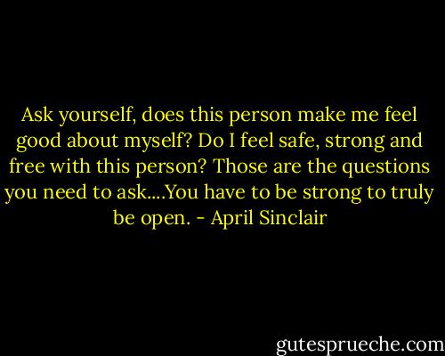 Ask yourself, does this person make me feel good about myself? Do I feel safe, strong and free with this person? Those are the questions you need to ask....You have to be strong to truly be open. - April Sinclair