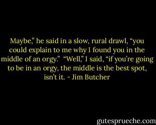Maybe,” he said in a slow, rural drawl, “you could explain to me why I found you in the middle of an orgy.” <br />“Well,” I said, “if you’re going to be in an orgy, the middle is the best spot, isn’t it. - Jim Butcher