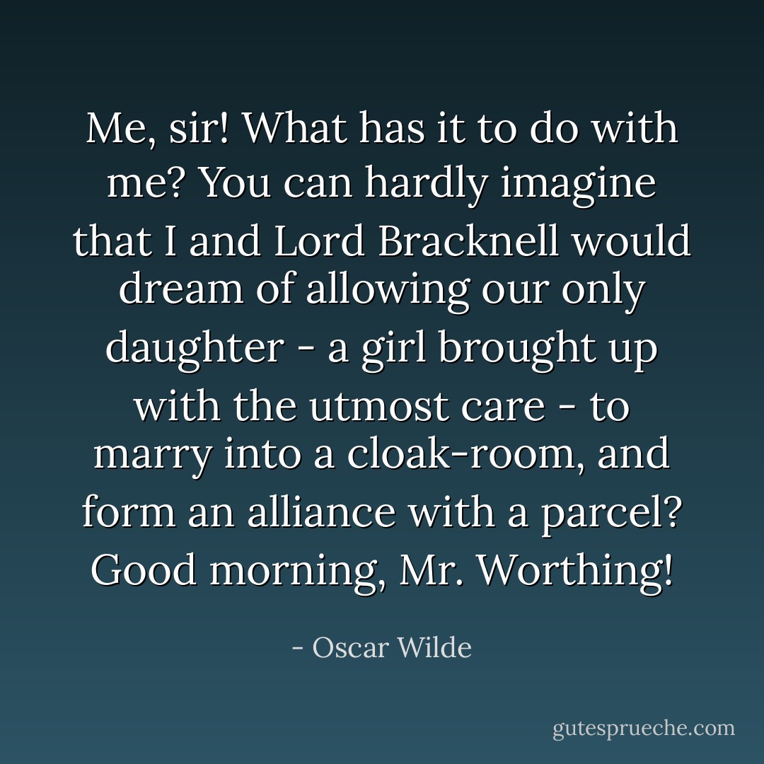 Me, sir! What has it to do with me? You can hardly imagine that I and Lord Bracknell would dream of allowing our only daughter - a girl brought up with the utmost care - to marry into a cloak-room, and form an alliance with a parcel? Good morning, Mr. Worthing! - Oscar Wilde