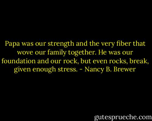 Papa was our strength and the very fiber that wove our family together. He was our foundation and our rock, but even rocks, break, given enough stress. - Nancy B. Brewer