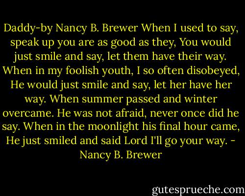 Daddy-by Nancy B. Brewer<br />When I used to say, speak up you are as good as they, You would just smile and say, let them have their way. When in my foolish youth, I so often disobeyed,<br />He would just smile and say, let her have her way. When summer passed and winter overcame. He was not afraid, never once did he say. When in the moonlight his final hour came, He just smiled and said Lord I'll go your way. - Nancy B. Brewer