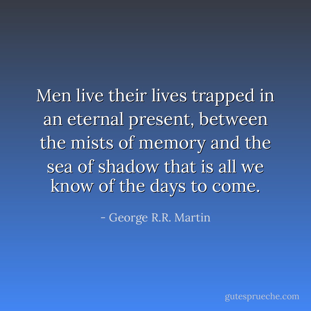 Men live their lives trapped in an eternal present, between the mists of memory and the sea of shadow that is all we know of the days to come. - George R.R. Martin