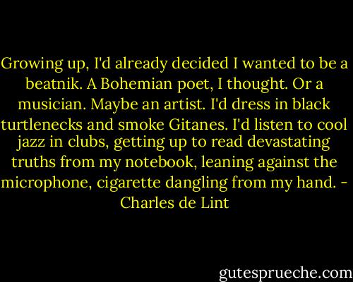 Growing up, I'd already decided I wanted to be a beatnik. A Bohemian poet, I thought. Or a musician. Maybe an artist. I'd dress in black turtlenecks and smoke Gitanes. I'd listen to cool jazz in clubs, getting up to read devastating truths from my notebook, leaning against the microphone, cigarette dangling from my hand. - Charles de Lint