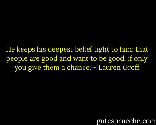 He keeps his deepest belief tight to him: that people are good and want to be good, if only you give them a chance. - Lauren Groff
