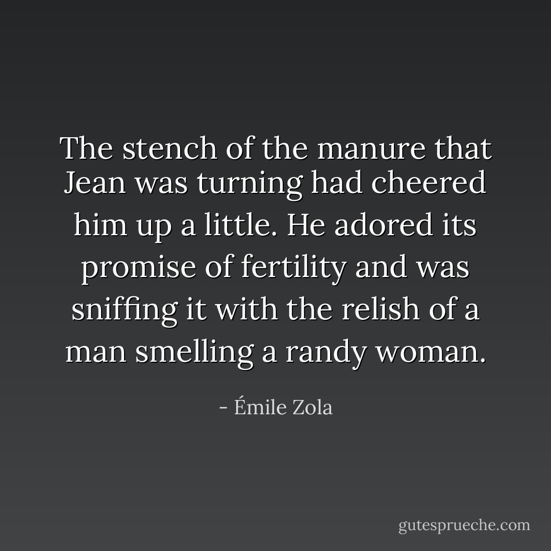 The stench of the manure that Jean was turning had cheered him up a little. He adored its promise of fertility and was sniffing it with the relish of a man smelling a randy woman. - Émile Zola