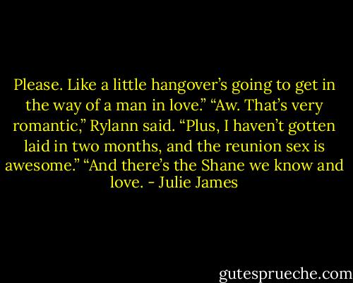 Please. Like a little hangover’s going to get in the way of a man in love.”<br />“Aw. That’s very romantic,” Rylann said.<br />“Plus, I haven’t gotten laid in two months, and the reunion sex is awesome.”<br />“And there’s the Shane we know and love. - Julie James