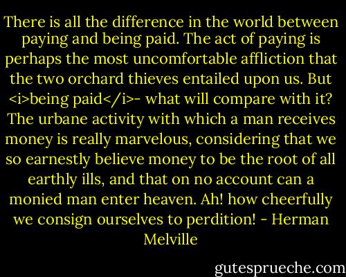 There is all the difference in the world between paying and being paid. The act of paying is perhaps the most uncomfortable affliction that the two orchard thieves entailed upon us. But <i>being paid</i>- what will compare with it? The urbane activity with which a man receives money is really marvelous, considering that we so earnestly believe money to be the root of all earthly ills, and that on no account can a monied man enter heaven. Ah! how cheerfully we consign ourselves to perdition! - Herman Melville