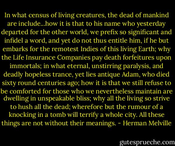 In what census of living creatures, the dead of mankind are include...how it is that to his name who yesterday departed for the other world, we prefix so significant and infidel a word, and yet do not thus entitle him, if he but embarks for the remotest Indies of this living Earth; why the Life Insurance Companies pay death forfeitures upon immortals; in what eternal, unstirring paralysis, and deadly hopeless trance, yet lies antique Adam, who died sixty round centuries ago; how it is that we still refuse to be comforted for those who we nevertheless maintain are dwelling in unspeakable bliss; why all the living so strive to hush all the dead; wherefore but the rumour of a knocking in a tomb will terrify a whole city. All these things are not without their meanings. - Herman Melville