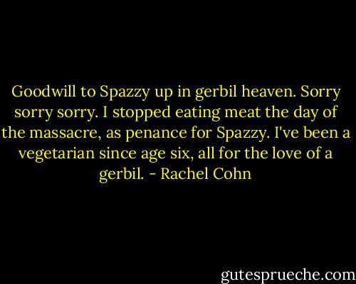 Goodwill to Spazzy up in gerbil heaven. Sorry sorry sorry. I stopped eating meat the day of the massacre, as penance for Spazzy. I've been a vegetarian since age six, all for the love of a gerbil. - Rachel Cohn