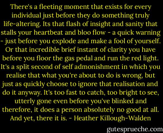 There's a fleeting moment that exists for every individual just before they do something truly life-altering. Its that flash of insight and sanity that stalls your heartbeat and bloo flow - a quick warning - just before you explode and make a fool of yourself. Or that incredible brief instant of clarity you have before you floor the gas pedal and run the red light. It's a split second of self admonishment in which you realise that what you're about to do is wrong, but just as quickly choose to ignore that realisation and do it anyway. It's too fast to catch, too bright to see, utterly gone even before you've blinked and therefore, it does a person absolutely no good at all. And yet, there it is. - Heather Killough-Walden