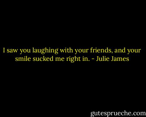 I saw you laughing with your friends, and your smile sucked me right in. - Julie James