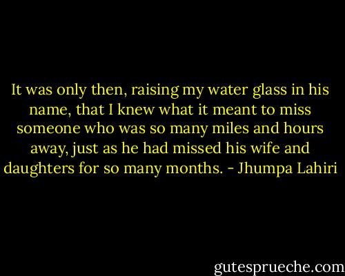 It was only then, raising my water glass in his name, that I knew what it meant to miss someone who was so many miles and hours away, just as he had missed his wife and daughters for so many months. - Jhumpa Lahiri