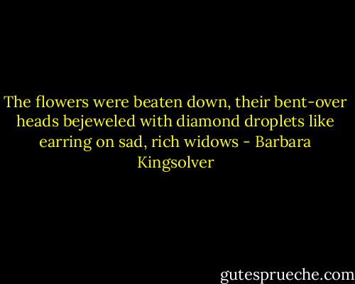The flowers were beaten down, their bent-over heads bejeweled with diamond droplets like earring on sad, rich widows - Barbara Kingsolver