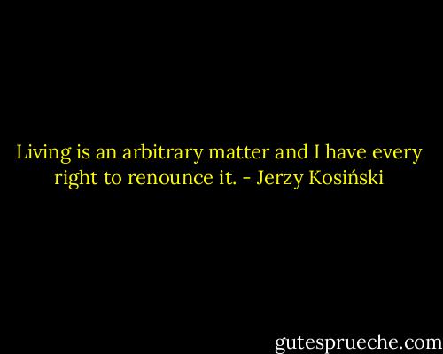 Living is an arbitrary matter and I have every right to renounce it. - Jerzy Kosiński