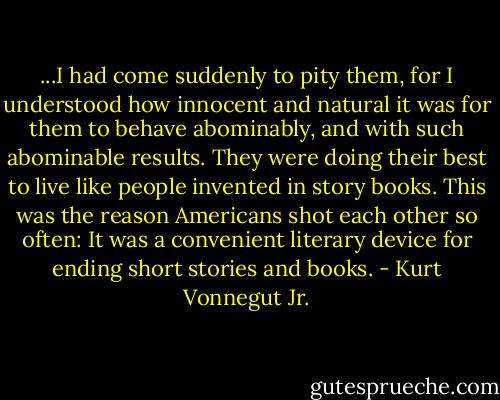 ...I had come suddenly to pity them, for I understood how innocent and natural it was for them to behave abominably, and with such abominable results. They were doing their best to live like people invented in story books. This was the reason Americans shot each other so often: It was a convenient literary device for ending short stories and books. - Kurt Vonnegut Jr.