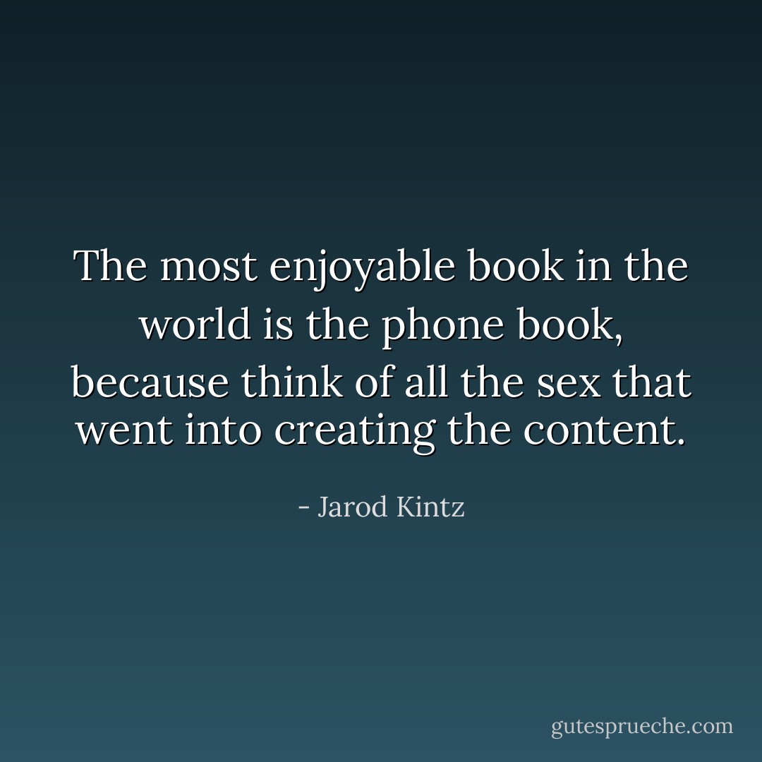 The most enjoyable book in the world is the phone book, because think of all the sex that went into creating the content. - Jarod Kintz